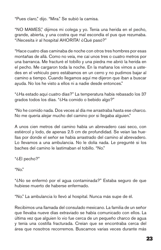 “Pues claro; dijo. “Mira! Se subi la camisa. “NO MAMES! dijimos mi colega y yo. Tenia una herida en el pecho, grande, abierta, y una costra que mal escondia el pus que rezumaba. “iNecesita ir al hospital AHORITA! &Qué pas6?” “Hace cuatro dias caminaba de noche con otros tres hombres por esas montafias de alla. Gomo no veia, me cai unos tres o cuatro metros por una barranca. Me fracturé el tobillo y una piedra me abrié la herida en el pecho. Me cargaron toda la noche. En la mafiana los vimos a uste- des en el vehiculo pero estabamos en un cerro y no pudimos bajar al camino a tiempo. Cuando llegamos aqui me dijeron que iban a buscar ayuda. No los he visto a ellos ni a nadie desde entonces” “¢Ha estado aqui cuatro dias?" La temperatura habia rebasado los 37 grados todos los dias. *¢Ha comido o bebido algo? “No he comido nada. Dos veces al dia me arastraba hasta ese charco. No me queria alejar mucho del camino por si llegaba alguien’ A unos cien metros del camino habia un abrevadero casi seco, con estiércol y lodo, de apenas 2.5 cm de profundidad. Se veian las hue- llas por donde el sefior se habia arrastrado del camino al abrevadero. Lo llevamos a una ambulancia. No le dolia nada. Le pregunté si los baches del camino le lastimaban el tobillo. “No?’ “4El pecho?" “No? “&No se enfermo por el agua contaminada®" Estaba seguro de que hubiese muerto de haberse enfermado. “No!’ La ambulancia lo llevé al hospital. Nunca mas supe de él. Recibimos una lamada del consulado mexicano. La familia de un sefior que llevaba nueve dias extraviado se habia comunicado con ellos. La Gltima vez que alguien lo vio fue cerca de un pequefio charco de agua ¥ tenia una costilla fracturada. Creian que se encontraba cerca del 4rea que nosotros recorremos. Buscamos varias veces durante més. 23